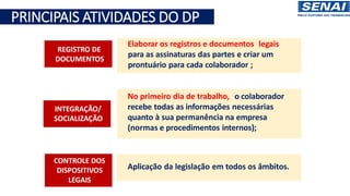 Principais Atividades do DP
Elaborar os registros e documentos legais
para as assinaturas das partes e criar um
prontuário para cada colaborador ;
No primeiro dia de trabalho, o colaborador
recebe todas as informações necessárias
quanto à sua permanência na empresa
(normas e procedimentos internos);
Aplicação da legislação em todos os âmbitos.
REGISTRO DE
DOCUMENTOS
INTEGRAÇÃO/
SOCIALIZAÇÃO
CONTROLE DOS
DISPOSITIVOS
LEGAIS
PRINCIPAIS ATIVIDADES DO DP
 
