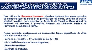 •Nas rotinas de Recursos Humanos circulam documentos, como acordos
de compensação de horas e de prorrogação de horas, controle de ponto,
atestado médico, comunicação de Acidente de Trabalho, Mapa Anual de
Acidente de Trabalho e processo eleitoral da Comissão Interna de
Prevenção de Acidentes (CIPA).
•Nesse contexto, destacam-se os documentos legais específicos da Área
de Recursos Humanos:
• -Carteira de Trabalho e Previdência Social (CTPS);
• -Livro ou ficha cadastral de empregados;
• -Atestados médicos;
• -Contrato de trabalho.
PROCESSOS DE RECURSOS HUMANOS:
DOCUMENTAÇÃO E TIPOS DE DOCUMENTOS
 