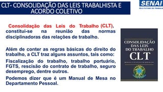 • Consolidação das Leis do Trabalho (CLT),
constitui-se na reunião das normas
disciplinadoras das relações de trabalho.
• Além de conter as regras básicas do direito do
trabalho, a CLT traz alguns assuntos, tais como:
• Fiscalização do trabalho, trabalho portuário,
FGTS, rescisão do contrato de trabalho, seguro
desemprego, dentre outros.
• Podemos dizer que é um Manual de Mesa no
Departamento Pessoal.
CLT- CONSOLIDAÇÃO DAS LEIS TRABALHISTA E
ACORDO COLETIVO
 