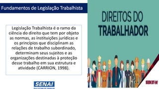 Fundamentos de Legislação Trabalhista
Legislação Trabalhista é o ramo da
ciência do direito que tem por objeto
as normas, as instituições jurídicas e
os princípios que disciplinam as
relações de trabalho subordinado,
determinam seus sujeitos e as
organizações destinadas à proteção
desse trabalho em sua estrutura e
atividade (CARRION, 1998).
 