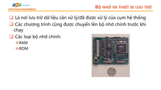 BỘ NHỚ VÀ THIẾT BỊ LƯU TRỮ
 Là nơi lưu trữ dữ liệu cần xử lý/đã được xử lý của cụm hệ thống
 Các chương trình cũng được chuyển lên bộ nhớ chính trước khi
chạy
 Các loại bộ nhớ chính:
RAM
ROM
 