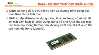 RAM – BỘ NHỚ TRUY CẬP NGẪU NHIÊN
 Được sử dụng để lưu trữ các sự kiện và chương trình trong quá
trình thao tác và tính toán.
 RAM có đặc điểm là nội dung thông tin chứa trong nó sẽ mất đi
khi mất điện hoặc tắt máy. Dung lượng bộ nhớ RAM cho các máy
tính hiện nay thông thường vào khoảng 2 GB đến 16 GB và có thể
cao hơn nữa trong tương lai.
 