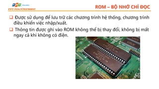 ROM – BỘ NHỚ CHỈ ĐỌC
 Được sử dụng để lưu trữ các chương trình hệ thống, chương trình
điều khiển việc nhập/xuất.
 Thông tin được ghi vào ROM không thể bị thay đổi, không bị mất
ngay cả khi không có điện.
 