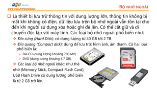 BỘ NHỚ NGOÀI
 Là thiết bị lưu trữ thông tin với dung lượng lớn, thông tin không bị
mất khi không có điện, dữ liệu lưu trên bộ nhớ ngoài vẫn tồn tại cho
đến khi người sử dụng xóa hoặc ghi đè lên. Có thể cất giữ và di
chuyển độc lập với máy tính. Các loại bộ nhớ ngoài phổ biến như:
 Đĩa cứng (Hard Disk): có dung lượng từ 40 GB tới 2 TB
 Đĩa quang (Compact disk): dùng để lưu trữ: hình ảnh, âm thanh. Có hai loại
phổ biến là:
 Đĩa CD (dung lượng khoảng 700 MB)
 DVD (dung lượng khoảng 4.7 GB).
 Các loại bộ nhớ ngoài khác: như thẻ
nhớ (Memory Stick, Compact Flash Card),
USB Flash Drive có dung lượng phổ biến
là từ 2 GB trở lên.
 