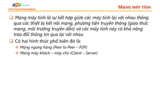 MẠNG MÁY TÍNH
 Mạng máy tính là sự kết hợp giữa các máy tính lại với nhau thông
qua các thiết bị kết nối mạng, phương tiện truyền thông (giao thức
mạng, môi trường truyền dẫn) và các máy tính này có khả năng
trao đổi thông tin qua lại với nhau.
 Có hai hình thức phổ biến đó là:
 Mạng ngang hàng (Peer to Peer – P2P)
 Mạng máy khách – máy chủ (Client – Server)
 