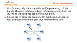 MẠNG NGANG HÀNG
 Là một mạng máy tính trong đó hoạt động của mạng chủ yếu
dựa vào khả năng tính toán và băng thông của các máy tham gia
chứ không tập trung vào các máy chủ trung tâm.
 Chia sẻ tập tin tất cả các dạng như âm thanh, hình ảnh, dữ liệu
hoặc để truyền dữ liệu thời gian thực như điện thoại VoIP.
 
