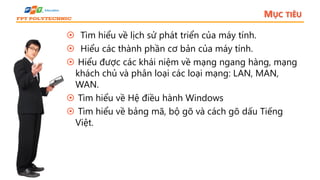 MỤC TIÊU
 Tìm hiểu về lịch sử phát triển của máy tính.
 Hiểu các thành phần cơ bản của máy tính.
 Hiểu được các khái niệm về mạng ngang hàng, mạng
khách chủ và phân loại các loại mạng: LAN, MAN,
WAN.
 Tìm hiểu về Hệ điều hành Windows
 Tìm hiểu về bảng mã, bộ gõ và cách gõ dấu Tiếng
Việt.
 