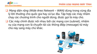 PHÂN LOẠI MẠNG MÁY TÍNH
 Mạng diện rộng (Wide Area Network – WAN) dùng trong vùng địa
lý lớn thường cho quốc gia hay cả lục địa. Tập hợp các máy nhằm
chạy các chương trình cho người dùng, được gọi là máy chủ.
 Các máy chính được nối nhau bởi các mạng con (subnet), nhiệm
vụ của mạng con là chuyển tải các thông điệp (message) từ máy
chủ này sang máy chủ khác.
 