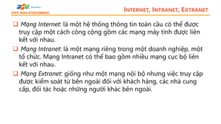 INTERNET, INTRANET, EXTRANET
 Mạng Internet: là một hệ thống thông tin toàn cầu có thể được
truy cập một cách công cộng gồm các mạng máy tính được liên
kết với nhau.
 Mạng Intranet: là một mạng riêng trong một doanh nghiệp, một
tổ chức. Mạng Intranet có thể bao gồm nhiều mạng cục bộ liên
kết với nhau.
 Mạng Extranet: giống như một mạng nội bộ nhưng việc truy cập
được kiểm soát từ bên ngoài đối với khách hàng, các nhà cung
cấp, đối tác hoặc những người khác bên ngoài.
 