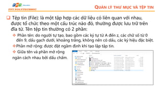 QUẢN LÝ THƯ MỤC VÀ TỆP TIN
 Tệp tin (File): là một tập hợp các dữ liệu có liên quan với nhau,
được tổ chức theo một cấu trúc nào đó, thường được lưu trữ trên
đĩa từ. Tên tệp tin thường có 2 phần:
 Phần tên: do người tự tạo, bao gồm các ký tự từ A đến z, các chữ số từ 0
đến 9, dấu gạch dưới, khoảng trắng, không nên có dấu, các ký hiệu đặc biệt.
Phần mở rộng: được đặt ngầm định khi tạo lập tập tin.
 Giữa tên và phần mở rộng
ngăn cách nhau bởi dấu chấm.
 