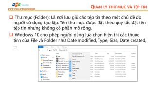 QUẢN LÝ THƯ MỤC VÀ TỆP TIN
 Thư mục (Folder): Là nơi lưu giữ các tệp tin theo một chủ đề do
người sử dụng tạo lập. Tên thư mục được đặt theo quy tắc đặt tên
tệp tin nhưng không có phần mở rộng.
 Windows 10 cho phép người dùng lựa chọn hiện thị các thuộc
tính của File và Folder như Date modified, Type, Size, Date created,
…
 
