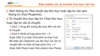 XEM THÔNG TIN, DI CHUYỂN THƯ MỤC TẬP TIN
 Xem thông tin: Phải chuột vào thư mục hoặc tập tin cần xem
thông tin chọn Properties.
 Di chuyển thư mục tập tin: Chọn thư mục
hoặc tập tin cần di chuyển
Cách 1: Drag đối tượng đã chọn đến nơi cần
di chuyển.
Cách 2: Nhấn tổ hợp phím Ctrl + X
(hoặc Edit/ Cut hoặc Click phải và chọn Cut)
để chép vào Clipboard, sau đó chọn nơi cần di
chuyển đến và nhấn tổ hợp phím Ctrl + V
(hoặc Edit/ Paste hoặc Click phảivà chọn Paste).
 