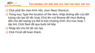 TẠO ĐƯỜNG TẮT ĐẾN NƠI LƯU TRỮ THƯ MỤC TẬP TIN
 Click phải lên màn hình nền, chọn New/ Shortcut.
 Trong mục Type the location of the item, nhập đường dẫn của đối
tượng cần tạo lối tắt, hoặc Click lên nút Browse để chọn đường
dẫn cho đối tượng (có thể là một chương trình, thư mục hoặc 1
tập tin). Click Next để qua bước kế tiếp.
 Nhập tên cho lối tắt cần tạo.
 Click Finish để hoàn thành.
 