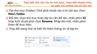 TẠO, ĐỔI TÊN TẬP TIN VÀ THƯ MỤC, THAY ĐỔI TRẠNG THÁI
VÀ HIỂN THỊ THÔNG TIN VỀ TẬP TIN
 Tạo thư mục (Folder): Click phải chuột vào vị trí cần tạo, chọn
New Folder.
 Đổi tên: chọn thư mục hoặc tệp tin cần đổi tên, nhấn phím F2
hoặc kích chuột phải chọn Rename. Nhập tên mới, nhấn phím
Enter để thực hiện;
 Thay đổi trạng thái và hiển thị thêm thông tin về tập tin
 