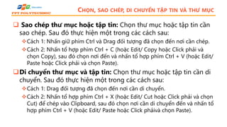 CHỌN, SAO CHÉP, DI CHUYỂN TẬP TIN VÀ THƯ MỤC
 Sao chép thư mục hoặc tập tin: Chọn thư mục hoặc tập tin cần
sao chép. Sau đó thực hiện một trong các cách sau:
Cách 1: Nhấn giữ phím Ctrl và Drag đối tượng đã chọn đến nơi cần chép.
Cách 2: Nhấn tổ hợp phím Ctrl + C (hoặc Edit/ Copy hoặc Click phải và
chọn Copy), sau đó chọn nơi đến và nhấn tổ hợp phím Ctrl + V (hoặc Edit/
Paste hoặc Click phải và chọn Paste).
Di chuyển thư mục và tập tin: Chọn thư mục hoặc tập tin cần di
chuyển. Sau đó thực hiện một trong các cách sau:
Cách 1: Drag đối tượng đã chọn đến nơi cần di chuyển.
Cách 2: Nhấn tổ hợp phím Ctrl + X (hoặc Edit/ Cut hoặc Click phải và chọn
Cut) để chép vào Clipboard, sau đó chọn nơi cần di chuyển đến và nhấn tổ
hợp phím Ctrl + V (hoặc Edit/ Paste hoặc Click phảivà chọn Paste).
 