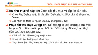 XÓA, KHÔI PHỤC TẬP TIN VÀ THƯ MỤC
Xoá thư mục và tập tin: Chọn các thư mục và tập tin cần xóa.
 Chọn File/ Delete hoặc: Nhấn phím Delete hoặc: Click phải và chọn mục
Delete.
 Xác nhận có thực sự muốn xoá hay không (Yes/ No)
 Phục hồi thư mục và tập tin: Đối tượng bị xóa sẽ được đưa vào
Recycle Bin. Nếu muốn phục hồi các đối tượng đã xóa, bạn thực
hiện các thao tác sau đây:
 Click đúp lên biểu tượng Recycle Bin.
 Chọn tên đối tượng cần phục hồi.
 Thực hiện lệnh File/ Restore hoặc Click phải và chọn mục Restore.
 