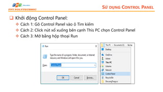 SỬ DỤNG CONTROL PANEL
 Khởi động Control Panel:
 Cách 1: Gõ Control Panel vào ô Tìm kiếm
 Cách 2: Click nút xổ xuống bên cạnh This PC chọn Control Panel
 Cách 3: Mở bằng hộp thoại Run
 