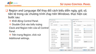 SỬ DỤNG CONTROL PANEL
 Region and Language: Để thay đổi cách biểu diễn ngày, giờ, số,
tiền tệ trong các chương trình chạy trên Windows. thực hiện các
bước sau:
 Khởi động Control Panel.
 Double Click vào biểu tượng
Clock and Region trên cửa sổ Control
Panel.
 Trên trang Region, click nút
Additional settings.
 