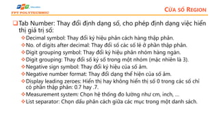 CỬA SỔ REGION
Tab Number: Thay đổi định dạng số, cho phép định dạng việc hiển
thị giá trị số:
Decimal symbol: Thay đổi ký hiệu phân cách hàng thập phân.
No. of digits after decimal: Thay đổi số các số lẻ ở phần thập phân.
Digit grouping symbol: Thay đổi ký hiệu phân nhóm hàng ngàn.
Digit grouping: Thay đổi số ký số trong một nhóm (mặc nhiên là 3).
Negative sign symbol: Thay đổi ký hiệu của số âm.
Negative number format: Thay đổi dạng thể hiện của số âm.
Display leading zeroes: Hiển thị hay không hiển thị số 0 trong các số chỉ
có phần thập phân: 0.7 hay .7.
Measurement system: Chọn hệ thống đo lường như cm, inch, …
List separator: Chọn dấu phân cách giữa các mục trong một danh sách.
 