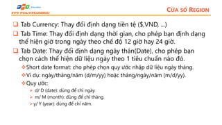 CỬA SỔ REGION
 Tab Currency: Thay đổi định dạng tiền tệ ($,VND, ...)
 Tab Time: Thay đổi định dạng thời gian, cho phép bạn định dạng
thể hiện giờ trong ngày theo chế độ 12 giờ hay 24 giờ.
 Tab Date: Thay đổi định dạng ngày thán(Date), cho phép bạn
chọn cách thể hiện dữ liệu ngày theo 1 tiêu chuẩn nào đó.
Short date format: cho phép chọn quy ước nhập dữ liệu ngày tháng.
Ví dụ: ngày/tháng/năm (d/m/yy) hoặc tháng/ngày/năm (m/d/yy).
Quy ước:
 d/ D (date): dùng để chỉ ngày.
 m/ M (month): dùng để chỉ tháng.
y/ Y (year): dùng để chỉ năm.
 