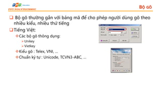 BỘ GÕ
 Bộ gõ thường gắn với bảng mã để cho phép người dùng gõ theo
nhiều kiểu, nhiều thứ tiếng
Tiếng Việt:
Các bộ gõ thông dụng:
Unikey
Vietkey
Kiểu gõ : Telex, VNI, …
Chuẩn ký tự : Unicode, TCVN3-ABC, …
 