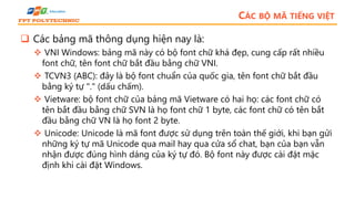 CÁC BỘ MÃ TIẾNG VIỆT
 Các bảng mã thông dụng hiện nay là:
 VNI Windows: bảng mã này có bộ font chữ khá đẹp, cung cấp rất nhiều
font chữ, tên font chữ bắt đầu bằng chữ VNI.
 TCVN3 (ABC): đây là bộ font chuẩn của quốc gia, tên font chữ bắt đầu
bằng ký tự "." (dấu chấm).
 Vietware: bộ font chữ của bảng mã Vietware có hai họ: các font chữ có
tên bắt đầu bằng chữ SVN là họ font chữ 1 byte, các font chữ có tên bắt
đầu bằng chữ VN là họ font 2 byte.
 Unicode: Unicode là mã font được sử dụng trên toàn thế giới, khi bạn gửi
những ký tự mã Unicode qua mail hay qua cửa sổ chat, bạn của bạn vẫn
nhận được đúng hình dáng của ký tự đó. Bộ font này được cài đặt mặc
định khi cài đặt Windows.
 