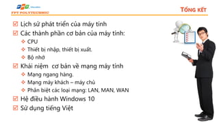 TỔNG KẾT
 Lịch sử phát triển của máy tính
 Các thành phần cơ bản của máy tính:
 CPU
 Thiết bị nhập, thiết bị xuất.
 Bộ nhớ
 Khái niệm cơ bản về mạng máy tính
 Mạng ngang hàng.
 Mạng máy khách – máy chủ
 Phân biệt các loại mạng: LAN, MAN, WAN
 Hệ điều hành Windows 10
 Sử dụng tiếng Việt
 