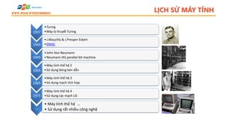 LỊCH SỬ MÁY TÍNH
1937
•Turing
•Máy lý thuyết Turing
1943
•J.Mauchly & J.Presper Eckert
•ENIAC
1945
•John Von Neumann
•Neumann IAS parallel-bit machine
1955
•Máy tính thế hệ 2
•Sử dụng bóng bán dẫn
1965
•Máy tính thế hệ 3
•Sử dụng mạch tích hợp
1975
•Máy tính thế hệ 4
•Sử dụng các mạch LSI
….
• Máy tính thế hệ …
• Sử dụng rất nhiều công nghệ
 