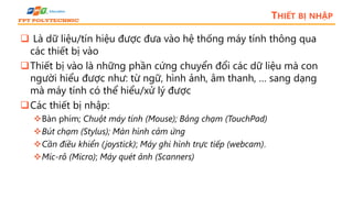 THIẾT BỊ NHẬP
 Là dữ liệu/tín hiệu được đưa vào hệ thống máy tính thông qua
các thiết bị vào
Thiết bị vào là những phần cứng chuyển đổi các dữ liệu mà con
người hiểu được như: từ ngữ, hình ảnh, âm thanh, … sang dạng
mà máy tính có thể hiểu/xử lý được
Các thiết bị nhập:
Bàn phím; Chuột máy tính (Mouse); Bảng chạm (TouchPad)
Bút chạm (Stylus); Màn hình cảm ứng
Cần điều khiển (joystick); Máy ghi hình trực tiếp (webcam).
Míc-rô (Micro); Máy quét ảnh (Scanners)
 