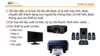 THIẾT BỊ XUẤT
 Dữ liệu đầu ra là loại dữ liệu đã được xử lý bởi máy tính, được
chuyển đổi thành dạng con người/hệ thống khác có thể hiểu được
thông qua các thiết bị xuất.
Các loại dữ liệu xuất cơ bản: ký tự, âm thanh, hình ảnh, video, …
Các thiết bị xuất cơ bản:
Màn hình
Máy in
Máy chiếu
Loa
Tai nghe
 