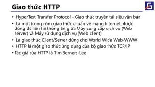 Giao thức HTTP
• HyperText Transfer Protocol - Giao thức truyền tải siêu văn bản
• Là một trong năm giao thức chuẩn về mạng Internet, được
dùng để liên hệ thông tin giữa Máy cung cấp dịch vụ (Web
server) và Máy sử dụng dịch vụ (Web client)
• Là giao thức Client/Server dùng cho World Wide Web-WWW
• HTTP là một giao thức ứng dụng của bộ giao thức TCP/IP
• Tác giả của HTTP là Tim Berners-Lee
 