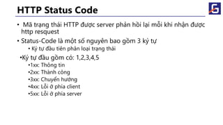 HTTP Status Code
• Mã trạng thái HTTP được server phản hồi lại mỗi khi nhận được
http resquest
• Status-Code là một số nguyên bao gồm 3 ký tự
• Ký tự đầu tiên phân loại trạng thái
•Ký tự đầu gồm có: 1,2,3,4,5
•1xx: Thông tin
•2xx: Thành công
•3xx: Chuyển hướng
•4xx: Lỗi ở phía client
•5xx: Lỗi ở phía server
 