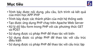 Mục tiêu
• Trình bày được nội dung, yêu cầu, lịch trình và kết quả
của môn học APP-PHP
• Trình bày được các thành phần của một hệ thống web
• Tạo được ứng dụng PHP chạy trên Apache Web Server
• Xử lý dữ liệu form trong PHP với các phương thức GET
và POST
• Sử dụng được cú pháp PHP để thao tác với biến
• Sử dụng được cú pháp PHP để thao tác với cấu trúc
điều kiện
• Sử dụng được cú pháp PHP để thao tác với cấu trúc lặp
 