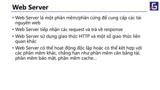 Web Server
• Web Server là một phần mềm/phần cứng để cung cấp các tài
nguyên web
• Web Server tiếp nhận các request và trả về response
• Web Server sử dụng giao thức HTTP và một số giao thức liên
quan khác
• Web Server có thể hoạt động độc lập hoặc có thể kết hợp với
các phần mềm khác, chẳng hạn như phần mềm cân bằng tải,
phần mềm bảo mật, phần mềm cache…
 