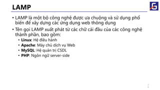 LAMP
• LAMP là một bộ công nghệ được ưa chuộng và sử dụng phổ
biến để xây dựng các ứng dụng web thông dụng
• Tên gọi LAMP xuất phát từ các chữ cái đầu của các công nghệ
thành phần, bao gồm:
• Linux: Hệ điều hành
• Apache: Máy chủ dịch vụ Web
• MySQL: Hệ quản trị CSDL
• PHP: Ngôn ngữ server-side
2
6
 