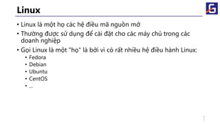 Linux
• Linux là một họ các hệ điều mã nguồn mở
• Thường được sử dụng để cài đặt cho các máy chủ trong các
doanh nghiệp
• Gọi Linux là một "họ" là bởi vì có rất nhiều hệ điều hành Linux:
• Fedora
• Debian
• Ubuntu
• CentOS
• ...
2
7
 