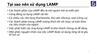 Tại sao nên sử dụng LAMP
• Các thành phần của LAMP đều là mã nguồn mở và miễn phí
• Cộng đồng sử dụng LAMP rất lớn
• Có nhiều các nền tảng (framework), thư viện (library), tool (công cụ)
• Các thành phần trong LAMP tương thích tốt với nhau và tuân theo
các tiêu chuẩn của ngành
• Việc phát triển các ứng dụng LAMP là khá nhanh chóng và dễ dàng
• Một phần nguyên nhân của việc LAMP được sử dụng rộng rãi là yếu
tố lịch sử
31
 