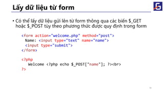 Lấy dữ liệu từ form
• Có thể lấy dữ liệu gửi lên từ form thông qua các biến $_GET
hoặc $_POST tùy theo phương thức được quy định trong form
36
<form action="welcome.php" method="post">
Name: <input type="text" name="name">
<input type="submit">
</form>
<?php
Welcome <?php echo $_POST["name"]; ?><br>
?>
 