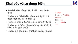 Khai báo và sử dụng biến
• Biến bắt đầu bằng ký tự $, tiếp theo là tên
biến
• Tên biến phải bắt đầu bằng một ký tự chữ
hoặc một dấu gạch dưới (_)
• Tên biến không được bắt đầu bằng ký tự số
• Tên biến chỉ được phép chứa ký tự chữ, ký tự
số và dấu gạch dưới
• Tên biến là phân biệt chữ hoa và chữ thường
<?php
$txt = "Hello
world!";
$x = 5;
$y = 10.5;
?>
3
8
 