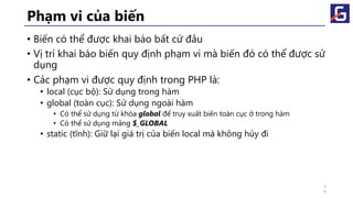 Phạm vi của biến
• Biến có thể được khai báo bất cứ đâu
• Vị trí khai báo biến quy định phạm vi mà biến đó có thể được sử
dụng
• Các phạm vi được quy định trong PHP là:
• local (cục bộ): Sử dụng trong hàm
• global (toàn cục): Sử dụng ngoài hàm
• Có thể sử dụng từ khóa global để truy xuất biến toàn cục ở trong hàm
• Có thể sử dụng mảng $_GLOBAL
• static (tĩnh): Giữ lại giá trị của biến local mà không hủy đi
3
9
 