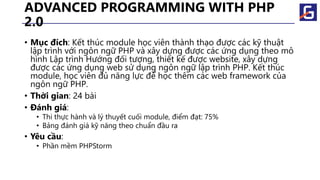 ADVANCED PROGRAMMING WITH PHP
2.0
• Mục đích: Kết thúc module học viên thành thạo được các kỹ thuật
lập trình với ngôn ngữ PHP và xây dựng được các ứng dụng theo mô
hình Lập trình Hướng đối tượng, thiết kế được website, xây dựng
được các ứng dụng web sử dụng ngôn ngữ lập trình PHP. Kết thúc
module, học viên đủ năng lực để học thêm các web framework của
ngôn ngữ PHP.
• Thời gian: 24 bài
• Đánh giá:
• Thi thực hành và lý thuyết cuối module, điểm đạt: 75%
• Bảng đánh giá kỹ năng theo chuẩn đầu ra
• Yêu cầu:
• Phần mềm PHPStorm
 