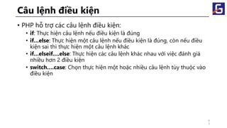 Câu lệnh điều kiện
• PHP hỗ trợ các câu lệnh điều kiện:
• if: Thực hiện câu lệnh nếu điều kiện là đúng
• if…else: Thực hiện một câu lệnh nếu điều kiện là đúng, còn nếu điều
kiện sai thì thực hiện một câu lệnh khác
• if…elseif….else: Thực hiện các câu lệnh khác nhau với việc đánh giá
nhiều hơn 2 điều kiện
• switch….case: Chọn thực hiện một hoặc nhiều câu lệnh tùy thuộc vào
điều kiện
4
3
 