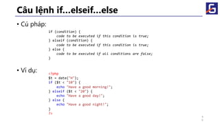Câu lệnh if…elseif…else
• Cú pháp:
• Ví dụ:
if (condition) {
code to be executed if this condition is true;
} elseif (condition) {
code to be executed if this condition is true;
} else {
code to be executed if all conditions are false;
}
<?php
$t = date("H");
if ($t < "10") {
echo "Have a good morning!";
} elseif ($t < "20") {
echo "Have a good day!";
} else {
echo "Have a good night!";
}
?>
4
6
 