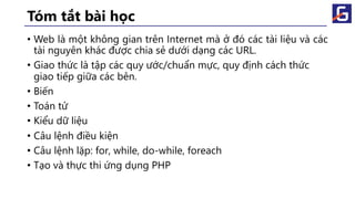 Tóm tắt bài học
• Web là một không gian trên Internet mà ở đó các tài liệu và các
tài nguyên khác được chia sẻ dưới dạng các URL.
• Giao thức là tập các quy ước/chuẩn mực, quy định cách thức
giao tiếp giữa các bên.
• Biến
• Toán tử
• Kiểu dữ liệu
• Câu lệnh điều kiện
• Câu lệnh lặp: for, while, do-while, foreach
• Tạo và thực thi ứng dụng PHP
 