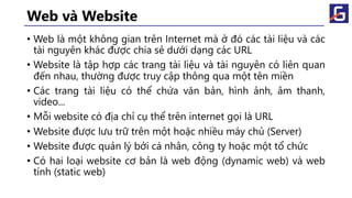Web và Website
• Web là một không gian trên Internet mà ở đó các tài liệu và các
tài nguyên khác được chia sẻ dưới dạng các URL
• Website là tập hợp các trang tài liệu và tài nguyên có liên quan
đến nhau, thường được truy cập thông qua một tên miền
• Các trang tài liệu có thể chứa văn bản, hình ảnh, âm thanh,
video...
• Mỗi website có địa chỉ cụ thể trên internet gọi là URL
• Website được lưu trữ trên một hoặc nhiều máy chủ (Server)
• Website được quản lý bởi cá nhân, công ty hoặc một tổ chức
• Có hai loại website cơ bản là web động (dynamic web) và web
tính (static web)
 