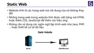Static Web
• Website tĩnh là các trang web mà nội dung của nó không thay
đổi
• Những trang web trong website tĩnh được viết bằng mã HTML
hoặc thêm CSS, JavaScript để thêm các hiệu ứng
• Không cần sử dụng các ngôn ngữ lập trình web như Java, PHP,
… hoặc thiết kế cơ sở dữ liệu.
 