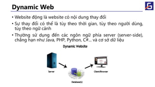Dynamic Web
• Website động là website có nội dung thay đổi
• Sự thay đổi có thể là tùy theo thời gian, tùy theo người dùng,
tùy theo ngữ cảnh
• Thường sử dụng đến các ngôn ngữ phía server (server-side),
chẳng hạn như Java, PHP, Python, C#... và cơ sở dữ liệu
 
