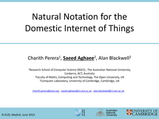 Natural Notation for the
Domestic Internet of Things
charith.perera@ieee.org , saeed.aghaee@cl.cam.ac.uk , alan.blackwell@cl.cam.ac.uk
IS-EUD, Madrid, June 2015
Charith Perera1, Saeed Aghaee2, Alan Blackwell2
1Research School of Computer Science (RSCS) , The Australian National University,
Canberra, ACT, Australia
1Faculty of Maths, Computing and Technology, The Open University, UK
2Computer Laboratory, University of Cambridge, Cambridge, UK
 