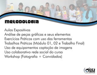 Metodologia
Aulas Expositivas
Análise de peças gráficas e seus elementos
Exercícios Práticos com uso das ferramentas
Trabalhos Práticos (Módulo 01, 02 e Trabalho Final)
Uso de equipamentos captação de imagens
Uso colaborativo rede social do curso
Workshop (Fotografia + Convidados)
 