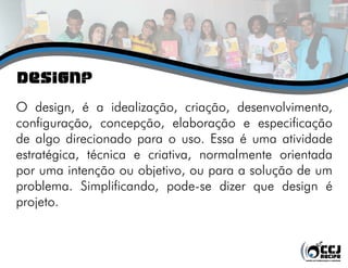 Design?
O design, é a idealização, criação, desenvolvimento,
configuração, concepção, elaboração e especificação
de algo direcionado para o uso. Essa é uma atividade
estratégica, técnica e criativa, normalmente orientada
por uma intenção ou objetivo, ou para a solução de um
problema. Simplificando, pode-se dizer que design é
projeto.
 